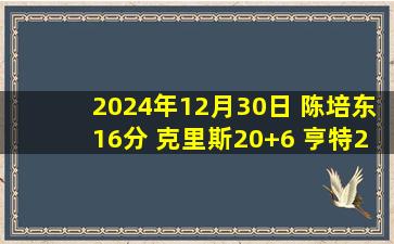 2024年12月30日 陈培东16分 克里斯20+6 亨特25+10 山东大胜四川取4连胜